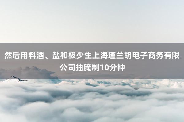 然后用料酒、盐和极少生上海瑾兰胡电子商务有限公司抽腌制10分钟
